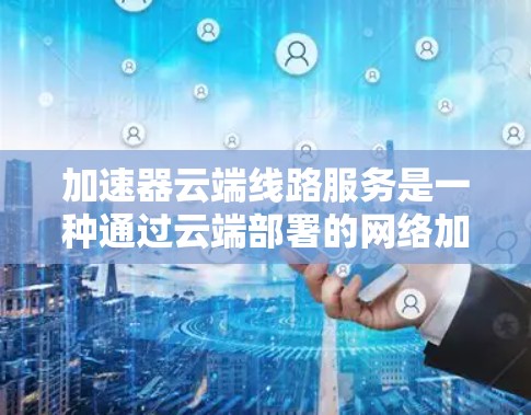 加速器云端线路服务是一种通过云端部署的网络加速解决方案，旨在提升用户在网络和数据传输方面的效率。以下是关于该服务的详细解析