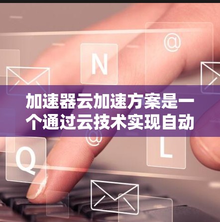 加速器云加速方案是一个通过云技术实现自动加速功能的解决方案，旨在提升用户体验和效率。以下是对该方案的详细分析