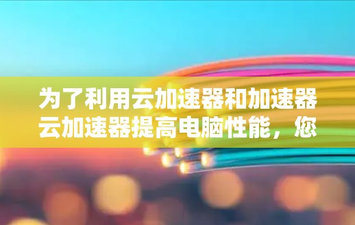为了利用云加速器和加速器云加速器提高电脑性能，您可以按照以下步骤进行操作