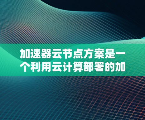 加速器云节点方案是一个利用云计算部署的加速器解决方案，旨在提升机器学习和AI任务的性能。以下是对该方案的详细介绍