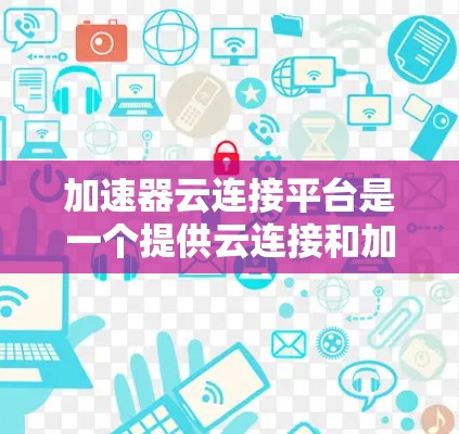 加速器云连接平台是一个提供云连接和加速的平台，旨在提升数据处理和分析效率。以下是对该平台的详细介绍和使用指南