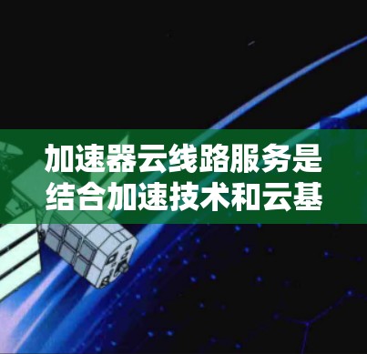 加速器云线路服务是结合加速技术和云基础设施的技术解决方案，旨在提供高效和稳定的网络连接。以下是对该服务的详细总结