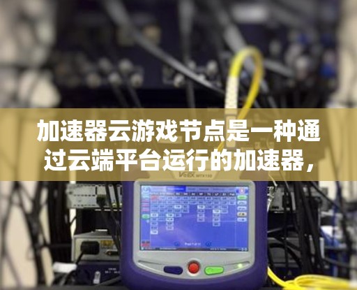 加速器云游戏节点是一种通过云端平台运行的加速器，用于提升游戏性能。以下是对该主题的详细说明