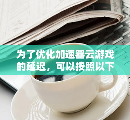 为了优化加速器云游戏的延迟，可以按照以下步骤进行