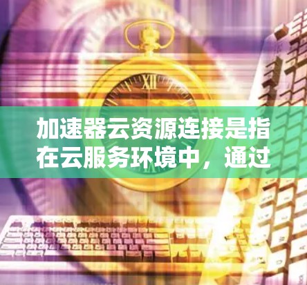 加速器云资源连接是指在云服务环境中，通过加速技术提升资源连接性能的连接方式。具体来说，可能涉及以下方面