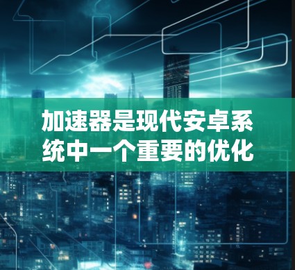 加速器是现代安卓系统中一个重要的优化工具，主要用于提高系统性能和稳定性。以下是对加速器的真实测评的详细分析
