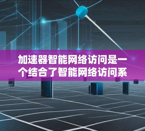 加速器智能网络访问是一个结合了智能网络访问系统和智能网络访问系统中的加速器的系统或技术概念。以下是对该概念的系统性总结