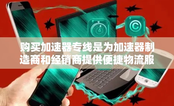 购买加速器专线是为加速器制造商和经销商提供便捷物流服务的策略，主要通过以下方式优化成本和效率