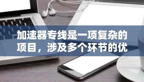 加速器专线是一项复杂的项目，涉及多个环节的优化和协调。以下是对加速器专线实施方案的详细总结
