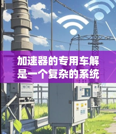加速器的专用车解是一个复杂的系统，旨在通过机械、动力或电子手段加速车辆、电子设备或动力系统。以下是对加速器的详细分析