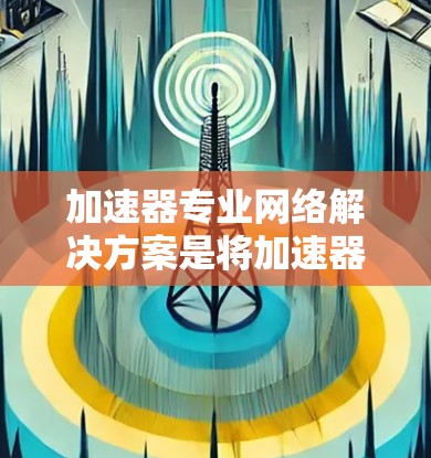加速器专业网络解决方案是将加速器（如GPU和TPU）集成到网络中，以提升特定任务的性能和效率。以下是对这一解决方案的总结