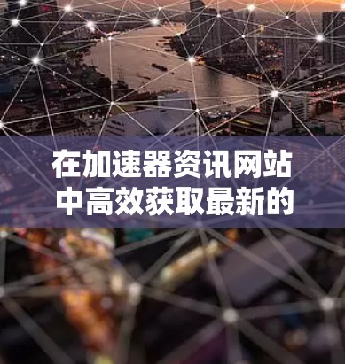 在加速器资讯网站中高效获取最新的技术信息，可以按照以下步骤进行