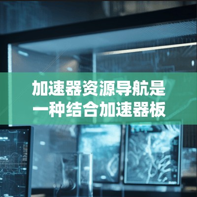 加速器资源导航是一种结合加速器板硬件特点和资源管理功能的系统，主要用于管理加速器板上的资源，确保资源的高效利用和系统性能的提升。以下是对加速器资源导航的详细总结