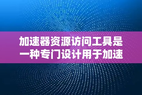 加速器资源访问工具是一种专门设计用于加速访问特定资源的工具，适用于多种场景，如视频、音频、图片、文件、实时数据等。以下是对该工具的详细总结