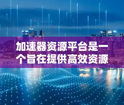 加速器资源平台是一个旨在提供高效资源下载和加速的平台，帮助用户快速获取所需资源。以下是该平台的详细信息