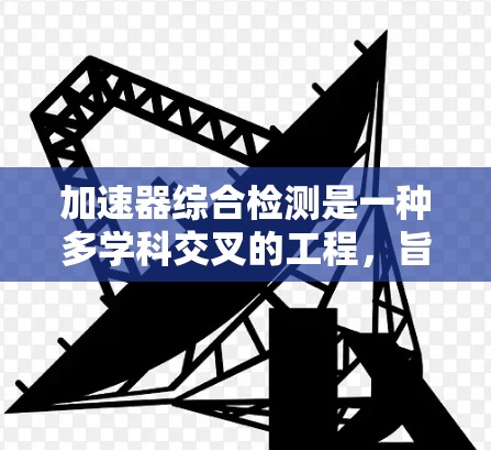加速器综合检测是一种多学科交叉的工程，旨在通过科学的检测手段确保加速器设备的高效、安全和可靠性。以下是对加速器综合检测的详细分析和总结
