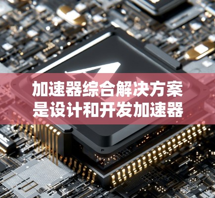 加速器综合解决方案是设计和开发加速器时的重要组成部分，旨在确保其高效、可靠和适用于多种应用场景。以下是对该主题的分步总结