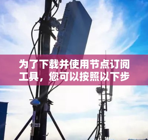 为了下载并使用节点订阅工具，您可以按照以下步骤进行