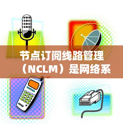 节点订阅线路管理（NCLM）是网络系统中节点间数据传输和连接管理的核心技术，涉及多个技术层和标准。以下是对该主题的详细总结