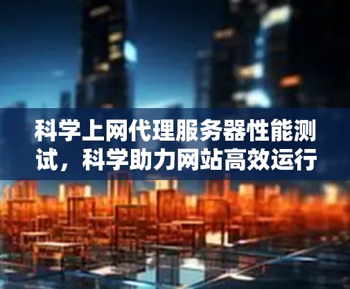 科学上网代理服务器性能测试，科学助力网站高效运行