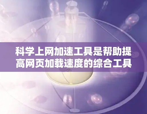 科学上网加速工具是帮助提高网页加载速度的综合工具，涵盖了浏览器模式、缓存优化、缓存缓存等。以下是一个有条理的步骤指南，帮助您有效使用这些工具