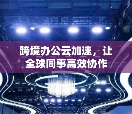 跨境办公云加速，让全球同事高效协作