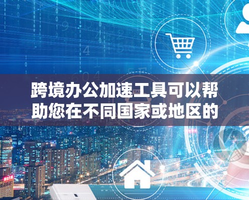 跨境办公加速工具可以帮助您在不同国家或地区的员工之间高效协作，节省时间和成本。以下是一些常用的跨境办公加速工具