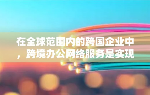 在全球范围内的跨国企业中，跨境办公网络服务是实现远程办公、邮件联系和数据交换的重要手段。以下是对这些网络服务的详细分析