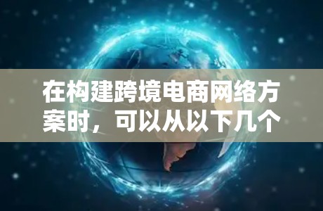 在构建跨境电商网络方案时，可以从以下几个关键方面入手，确保方案全面且有效