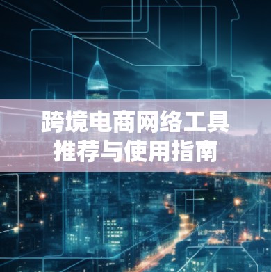 跨境电商网络工具推荐与使用指南