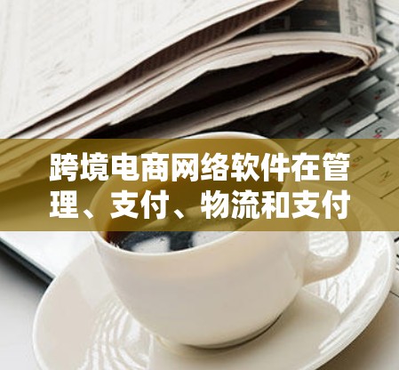 跨境电商网络软件在管理、支付、物流和支付保护方面发挥着重要作用。以下是这些软件的基本介绍