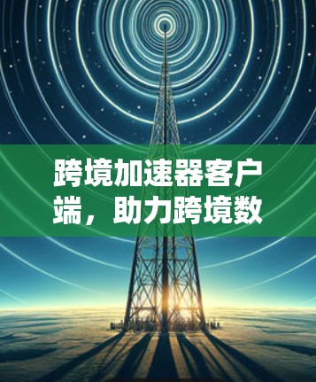 跨境加速器客户端，助力跨境数据传输，提升网络效率