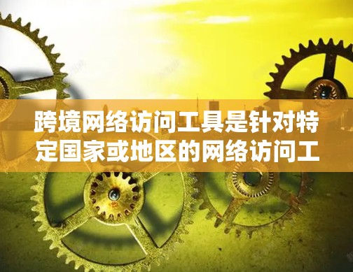 跨境网络访问工具是针对特定国家或地区的网络访问工具，各有其独特的功能和使用场景。以下是对这些工具的详细总结