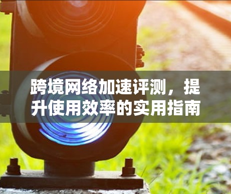 跨境网络加速评测，提升使用效率的实用指南