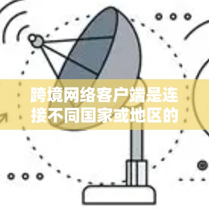 跨境网络客户端是连接不同国家或地区的网络设备之间的桥梁，用于在多个国家或地区的网络环境中传输数据。以下是详细的总结和解释