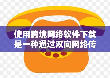 使用跨境网络软件下载是一种通过双向网络传输软件和文件的技术，适用于需要共享资源或跨国家环境下的应用。以下是一个清晰的总结