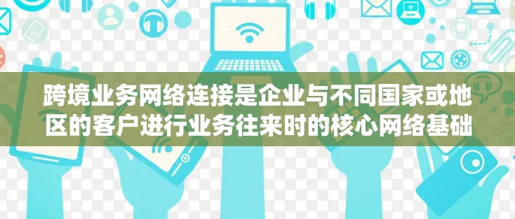 跨境业务网络连接是企业与不同国家或地区的客户进行业务往来时的核心网络基础设施，涉及多个关键领域。以下是对该主题的系统总结和分析